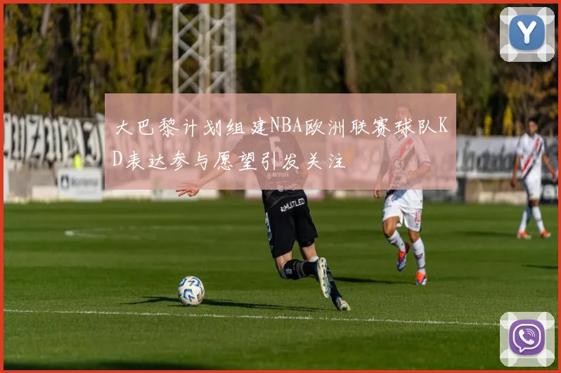 大巴黎计划组建NBA欧洲联赛球队KD表达参与愿望引发关注