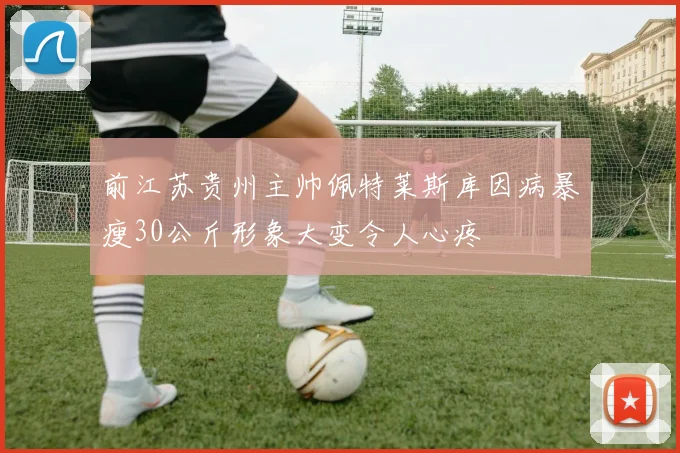 前江苏贵州主帅佩特莱斯库因病暴瘦30公斤形象大变令人心疼
