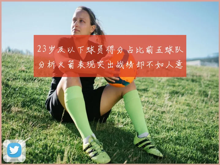 23岁及以下球员得分占比前五球队分析火箭表现突出战绩却不如人意
