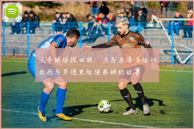 沃辛顿球探回顾：力荐本泽马给切尔西与罗德里给埃弗顿的故事