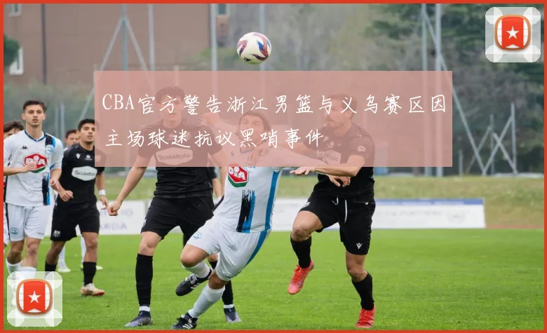 CBA官方警告浙江男篮与义乌赛区因主场球迷抗议黑哨事件