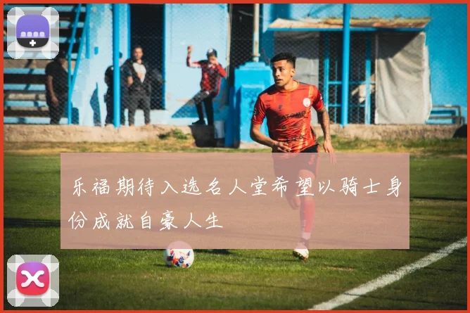 乐福期待入选名人堂希望以骑士身份成就自豪人生