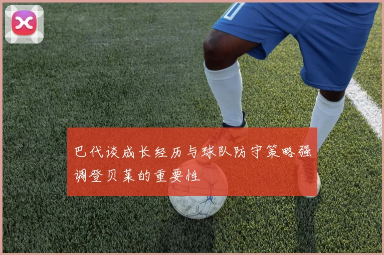 巴代谈成长经历与球队防守策略强调登贝莱的重要性