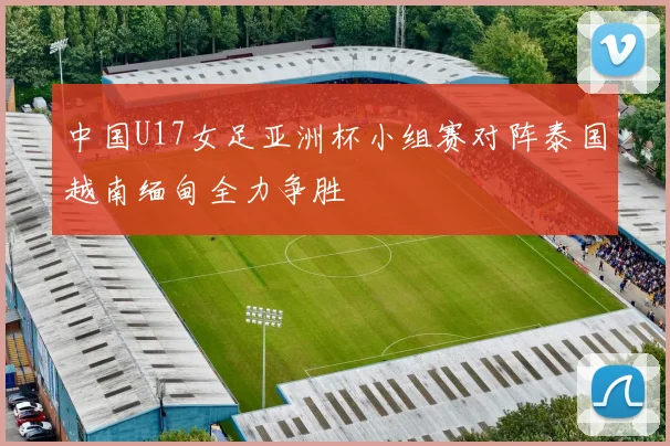 中国U17女足亚洲杯小组赛对阵泰国越南缅甸全力争胜