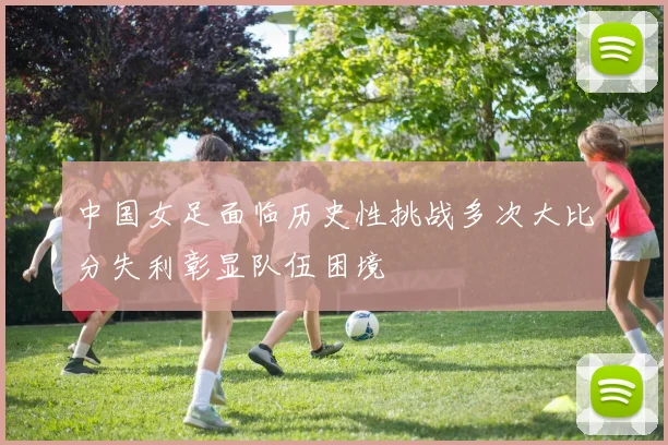 中国女足面临历史性挑战多次大比分失利彰显队伍困境
