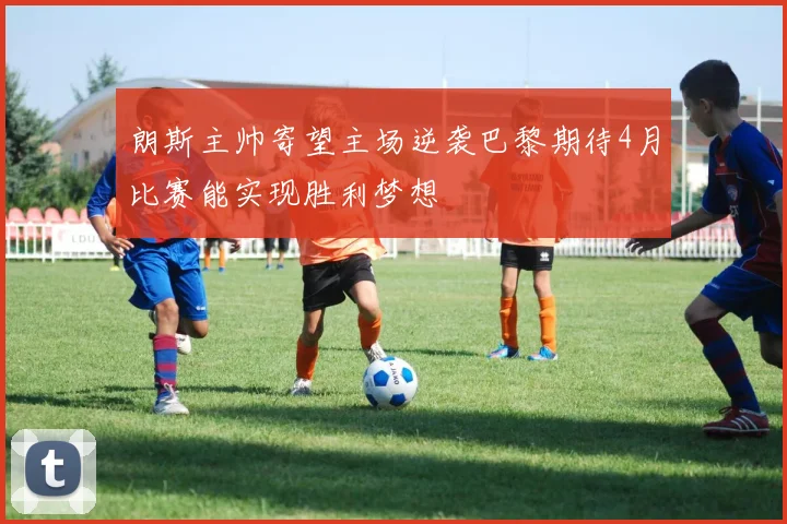 朗斯主帅寄望主场逆袭巴黎期待4月比赛能实现胜利梦想