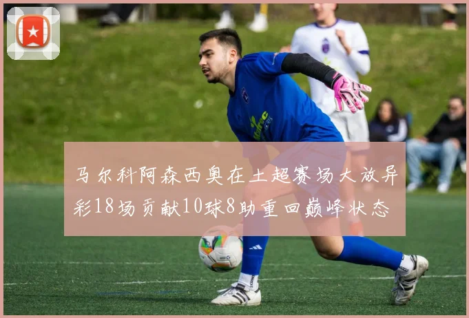 马尔科阿森西奥在土超赛场大放异彩18场贡献10球8助重回巅峰状态