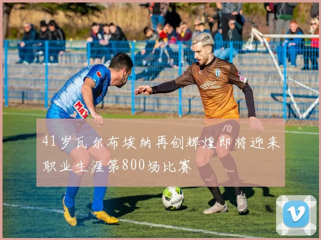 41岁瓦尔布埃纳再创辉煌即将迎来职业生涯第800场比赛