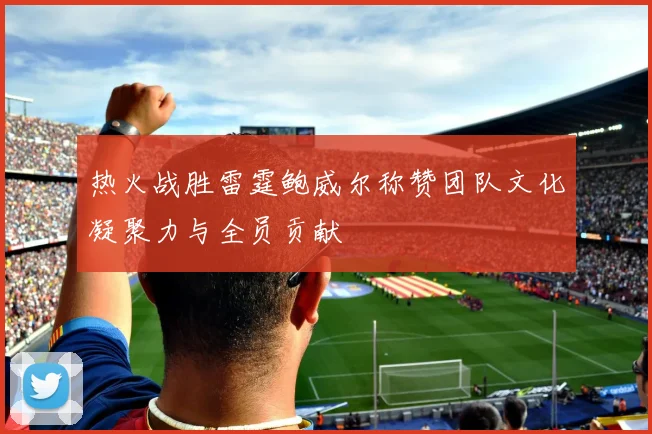 热火战胜雷霆鲍威尔称赞团队文化凝聚力与全员贡献