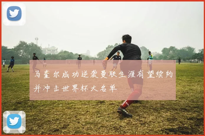 马奎尔成功逆袭曼联生涯有望续约并冲击世界杯大名单