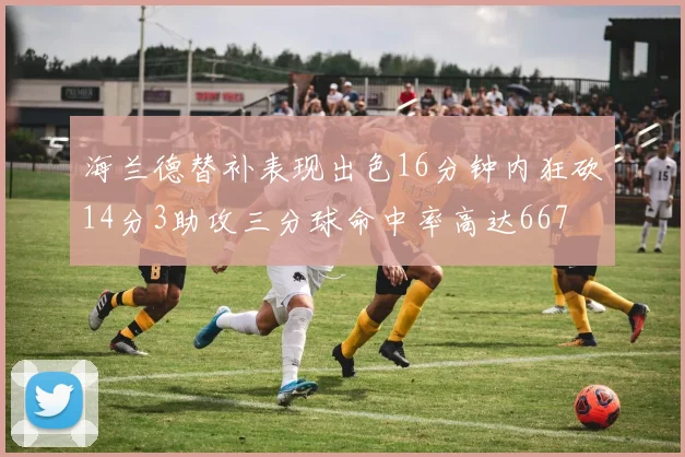 海兰德替补表现出色16分钟内狂砍14分3助攻三分球命中率高达667