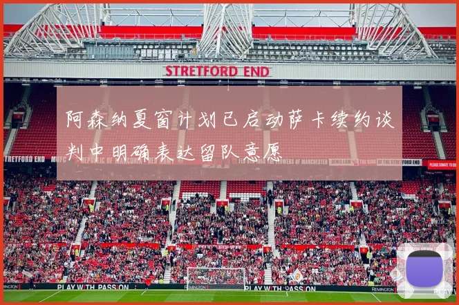 阿森纳夏窗计划已启动萨卡续约谈判中明确表达留队意愿