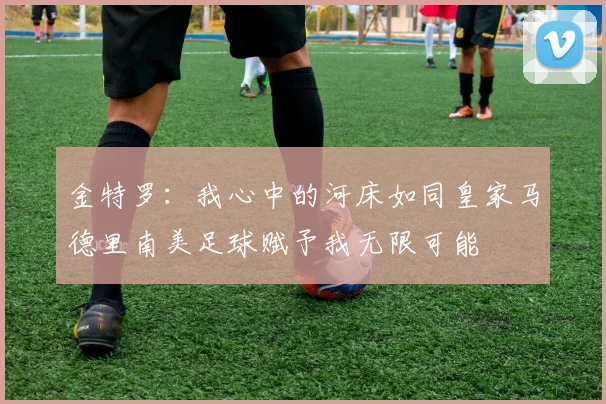 金特罗：我心中的河床如同皇家马德里南美足球赋予我无限可能